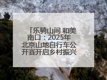 乐骑山间 和美南口：2025年北京山地自行车公开赛开启乡村振兴加速度