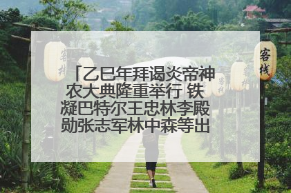 乙巳年拜谒炎帝神农大典隆重举行 铁凝巴特尔王忠林李殿勋张志军林中森等出席 孙伟主持