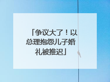争议大了！以总理抱怨儿子婚礼被推迟