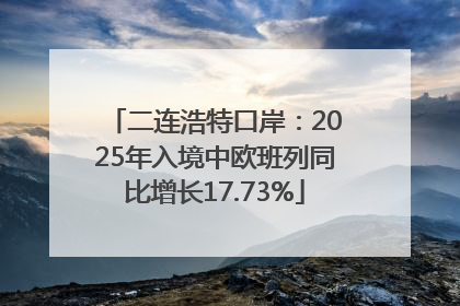 二连浩特口岸：2025年入境中欧班列同比增长17.73%