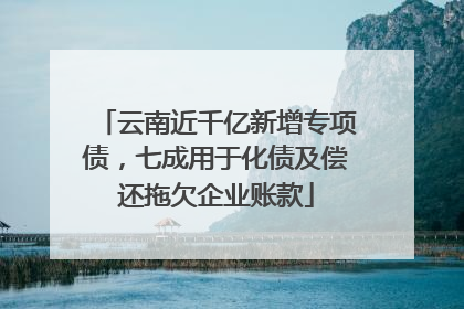 云南近千亿新增专项债，七成用于化债及偿还拖欠企业账款
