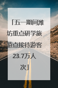五一期间潍坊重点研学旅游点接待游客23.7万人次