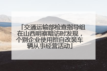 交通运输部检查指导组在山西明察暗访时发现，个别企业使用擅自改装车辆从事经营活动