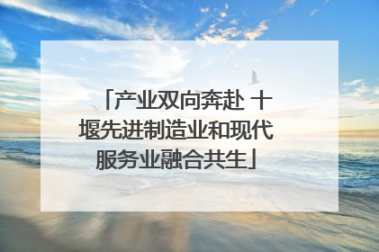 产业双向奔赴 十堰先进制造业和现代服务业融合共生