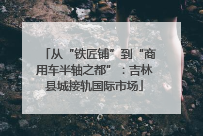 从“铁匠铺”到“商用车半轴之都”：吉林县城接轨国际市场