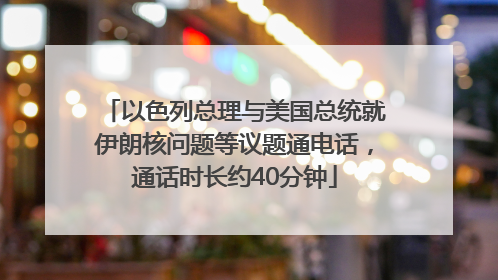 以色列总理与美国总统就伊朗核问题等议题通电话，通话时长约40分钟