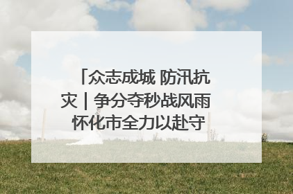 众志成城 防汛抗灾｜争分夺秒战风雨 怀化市全力以赴守护人民群众安全