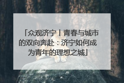 众观济宁丨青春与城市的双向奔赴：济宁如何成为青年的理想之城