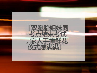 双胞胎姐妹同一考点结束考试，家人手捧鲜花仪式感满满