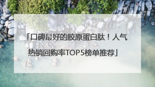 口碑最好的胶原蛋白肽！人气热销回购率TOP5榜单推荐