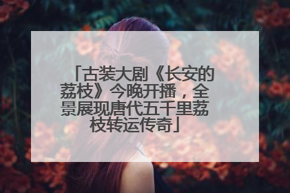 古装大剧《长安的荔枝》今晚开播，全景展现唐代五千里荔枝转运传奇