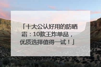 十大公认好用的防晒霜：10款王炸单品，优质选择值得一试！