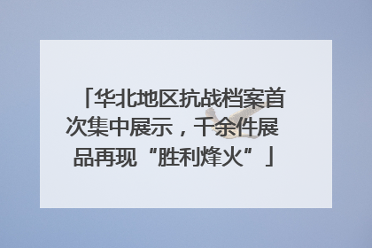 华北地区抗战档案首次集中展示，千余件展品再现“胜利烽火”