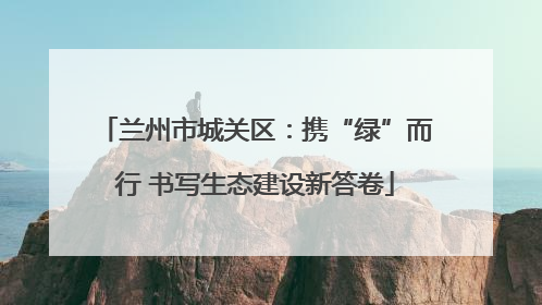 兰州市城关区：携“绿”而行 书写生态建设新答卷