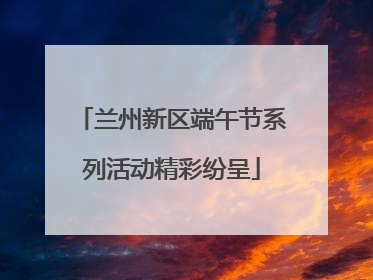 兰州新区端午节系列活动精彩纷呈