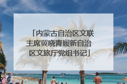 内蒙古自治区文联主席冀晓青履新自治区文旅厅党组书记
