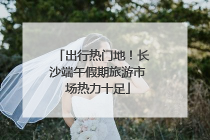出行热门地！长沙端午假期旅游市场热力十足