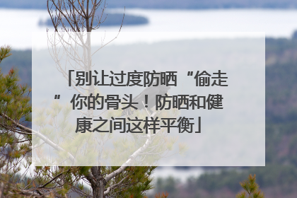 别让过度防晒“偷走”你的骨头！防晒和健康之间这样平衡