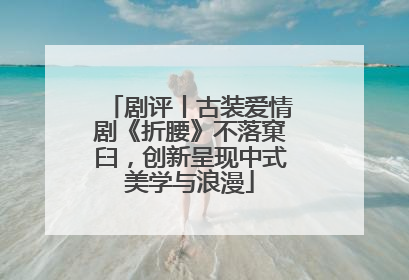 剧评丨古装爱情剧《折腰》不落窠臼，创新呈现中式美学与浪漫