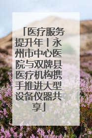 医疗服务提升年丨永州市中心医院与双牌县医疗机构携手推进大型设备仪器共享