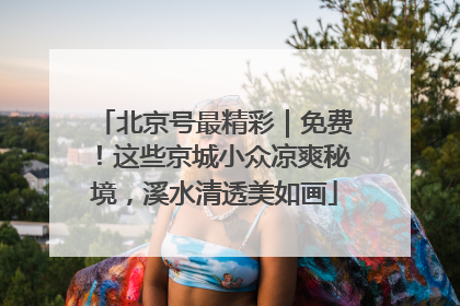 北京号最精彩｜免费！这些京城小众凉爽秘境，溪水清透美如画