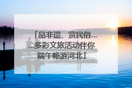 品非遗、赏民俗……多彩文旅活动伴你端午畅游河北
