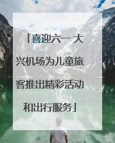 喜迎六一 大兴机场为儿童旅客推出精彩活动和出行服务