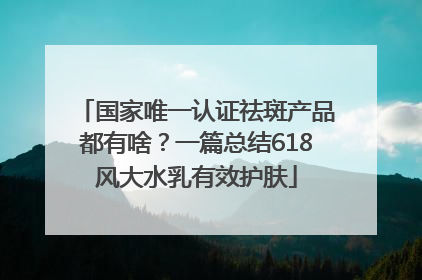 国家唯一认证祛斑产品都有啥？一篇总结618风大水乳有效护肤