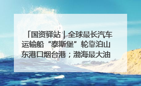 国资驿站｜全球最长汽车运输船“泰斯堡”轮靠泊山东港口烟台港；渤海最大油气平台完成浮托安装