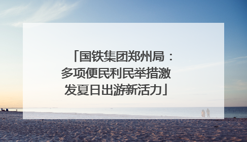 国铁集团郑州局：多项便民利民举措激发夏日出游新活力
