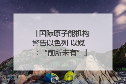 国际原子能机构警告以色列 以媒：“前所未有”