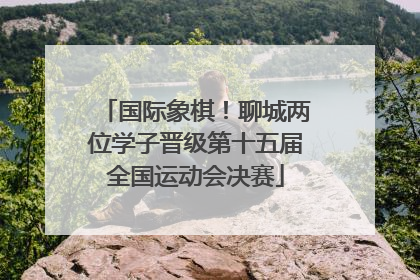 国际象棋！聊城两位学子晋级第十五届全国运动会决赛