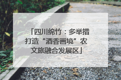 四川绵竹：多举措打造“酒香画境”农文旅融合发展区