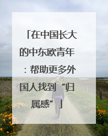 在中国长大的中东欧青年：帮助更多外国人找到“归属感”