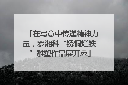 在写意中传递精神力量，罗湘科“锈铜烂铁”雕塑作品展开幕