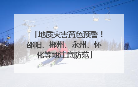 地质灾害黄色预警！邵阳、郴州、永州、怀化等地注意防范