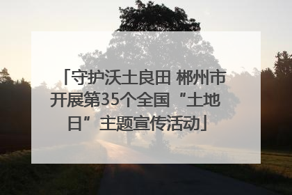 守护沃土良田 郴州市开展第35个全国“土地日”主题宣传活动