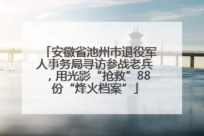 安徽省池州市退役军人事务局寻访参战老兵，用光影“抢救”88份“烽火档案”