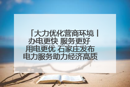 大力优化营商环境丨办电更快 服务更好 用电更优 石家庄发布电力服务助力经济高质量发展八项措施