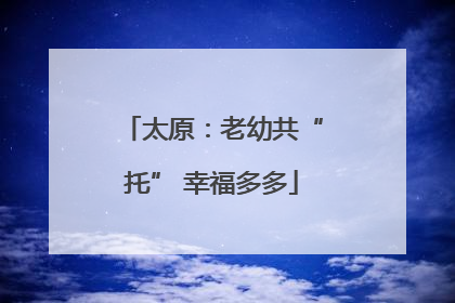 太原：老幼共“托” 幸福多多