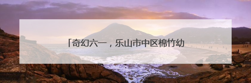 奇幻六一，乐山市中区棉竹幼儿园举行第二届亲子儿童剧
