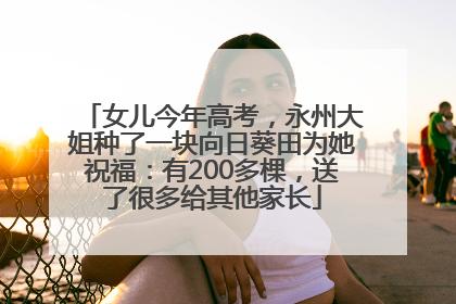 女儿今年高考，永州大姐种了一块向日葵田为她祝福：有200多棵，送了很多给其他家长
