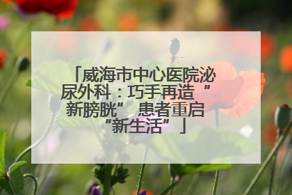威海市中心医院泌尿外科：巧手再造“新膀胱” 患者重启“新生活”