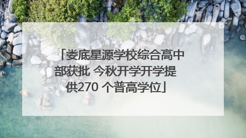 娄底星源学校综合高中部获批 今秋开学开学提供270 个普高学位