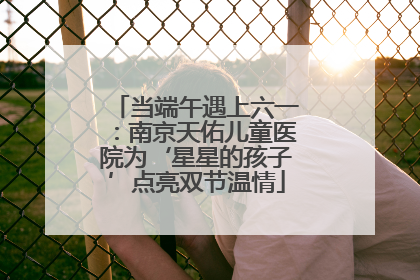 当端午遇上六一：南京天佑儿童医院为‘星星的孩子’点亮双节温情