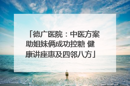 德广医院：中医方案助姐妹俩成功控糖 健康讲座惠及四邻八方