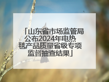 山东省市场监管局公布2024年电热毯产品质量省级专项监督抽查结果