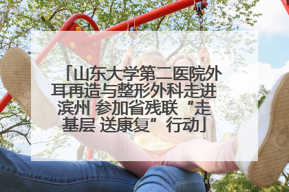 山东大学第二医院外耳再造与整形外科走进滨州 参加省残联“走基层 送康复”行动