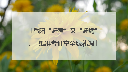 岳阳“赶考”又“赶烤”，一纸准考证享全城礼遇