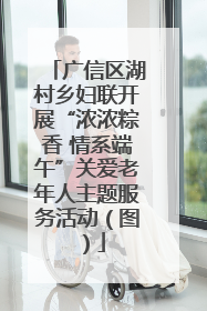 广信区湖村乡妇联开展“浓浓粽香 情系端午”关爱老年人主题服务活动（图）